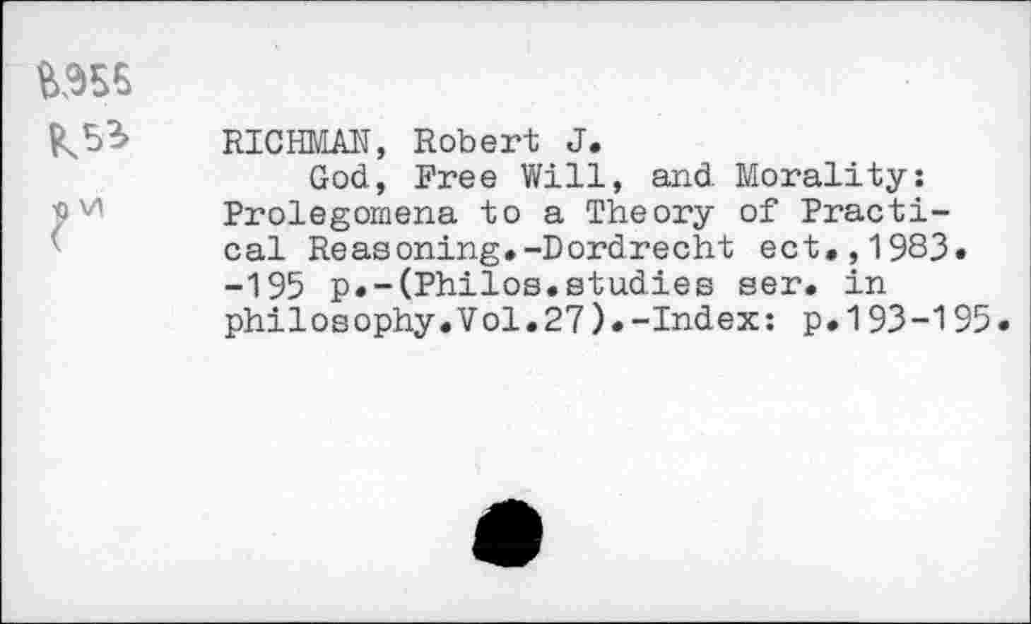 ﻿RICHMAN, Robert J.
God, Free Will, and Morality: Prolegomena to a Theory of Practical Reasoning.-Dordrecht ect.,1983. -195 p.-(Philos.studies ser. in philosophy.Vol.27).-Index: p.193-195.